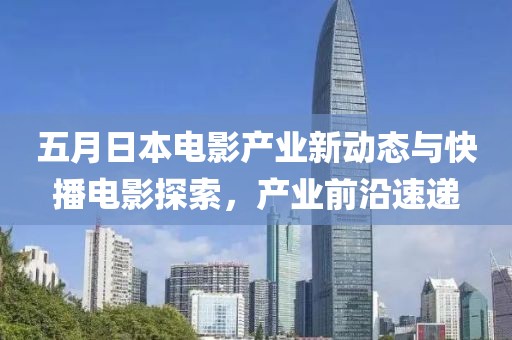 五月日本电影产业新动态与快播电影探索，产业前沿速递