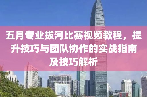 五月专业拔河比赛视频教程，提升技巧与团队协作的实战指南及技巧解析