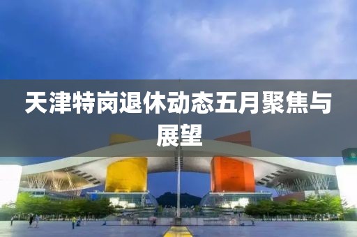 天津特岗退休动态五月聚焦与展望