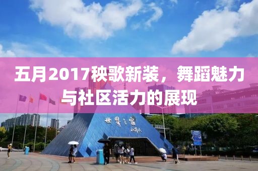 五月2017秧歌新装，舞蹈魅力与社区活力的展现