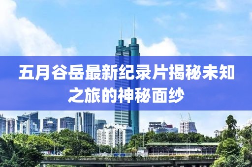 五月谷岳最新纪录片揭秘未知之旅的神秘面纱