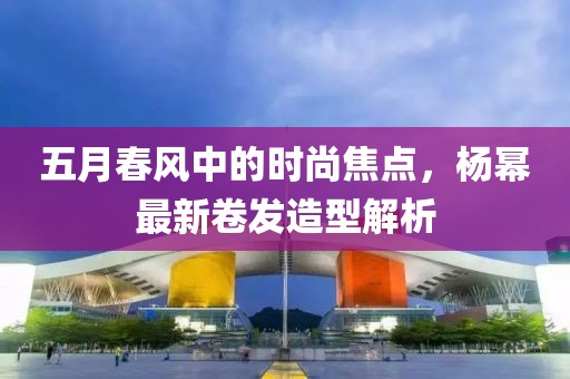 五月春风中的时尚焦点，杨幂最新卷发造型解析