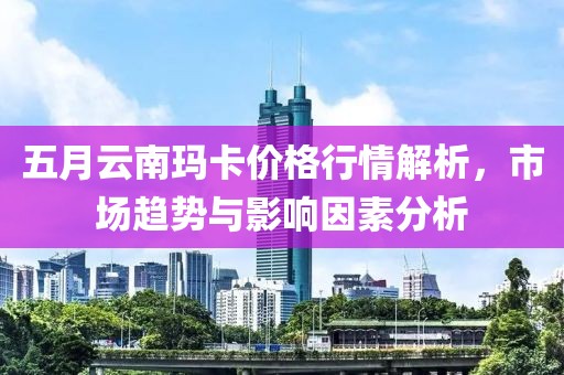 五月云南玛卡价格行情解析，市场趋势与影响因素分析