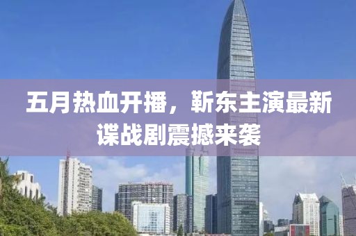 五月热血开播，靳东主演最新谍战剧震撼来袭