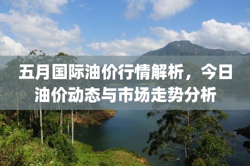五月国际油价行情解析，今日油价动态与市场走势分析