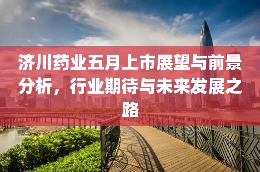 济川药业五月上市展望与前景分析，行业期待与未来发展之路