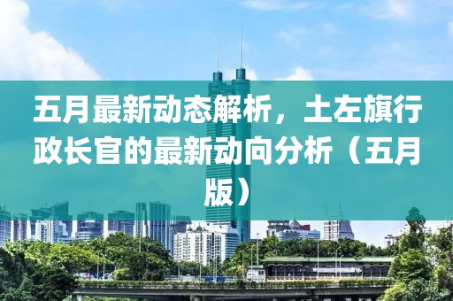 五月最新动态解析，土左旗行政长官的最新动向分析（五月版）