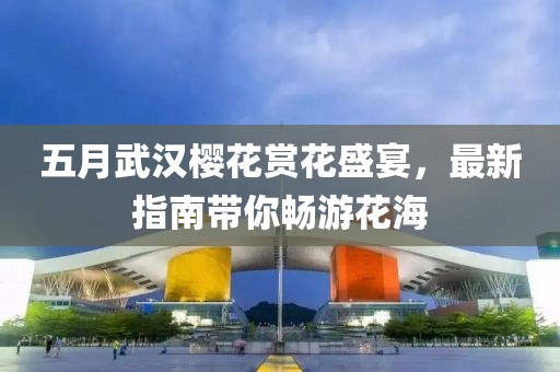 五月武汉樱花赏花盛宴，最新指南带你畅游花海
