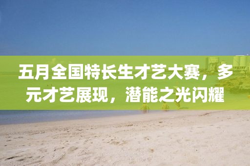 五月全国特长生才艺大赛，多元才艺展现，潜能之光闪耀