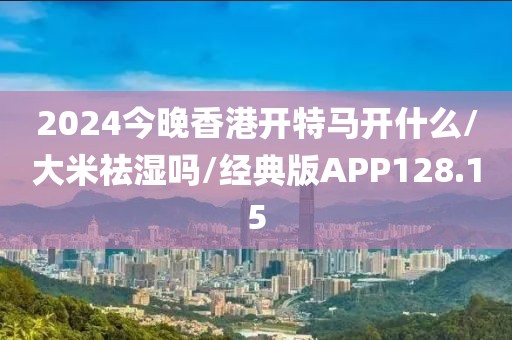 2024今晚香港开特马开什么/大米祛湿吗/经典版APP128.15