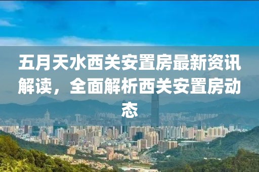 五月天水西关安置房最新资讯解读，全面解析西关安置房动态