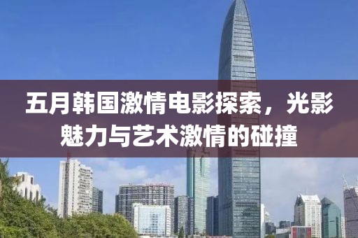 五月韩国激情电影探索，光影魅力与艺术激情的碰撞