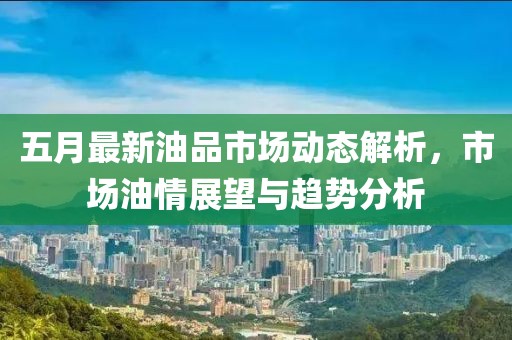 五月最新油品市场动态解析，市场油情展望与趋势分析