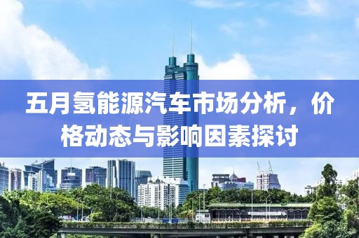 五月氢能源汽车市场分析，价格动态与影响因素探讨