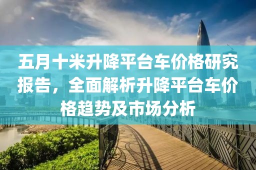 五月十米升降平台车价格研究报告，全面解析升降平台车价格趋势及市场分析