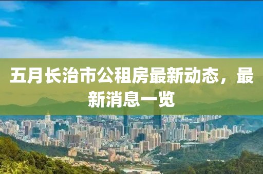 五月长治市公租房最新动态，最新消息一览