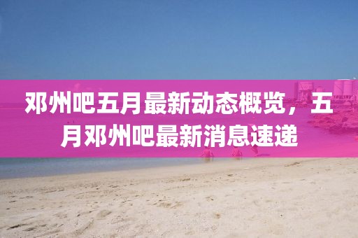邓州吧五月最新动态概览，五月邓州吧最新消息速递