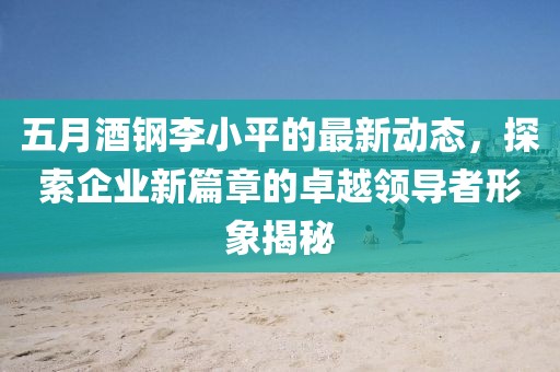 五月酒钢李小平的最新动态，探索企业新篇章的卓越领导者形象揭秘