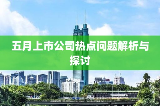 五月上市公司热点问题解析与探讨