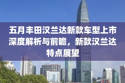五月丰田汉兰达新款车型上市深度解析与前瞻，新款汉兰达特点展望