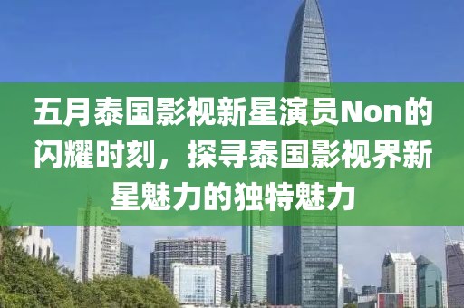 五月泰国影视新星演员Non的闪耀时刻，探寻泰国影视界新星魅力的独特魅力