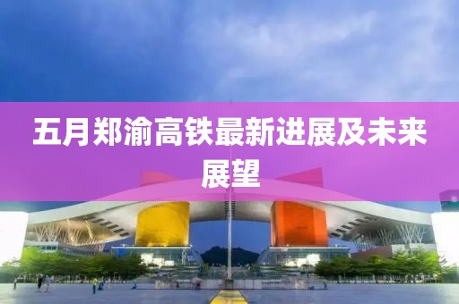 五月郑渝高铁最新进展及未来展望