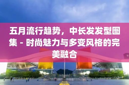 五月流行趋势，中长发发型图集 - 时尚魅力与多变风格的完美融合