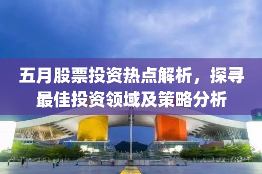 五月股票投资热点解析，探寻最佳投资领域及策略分析