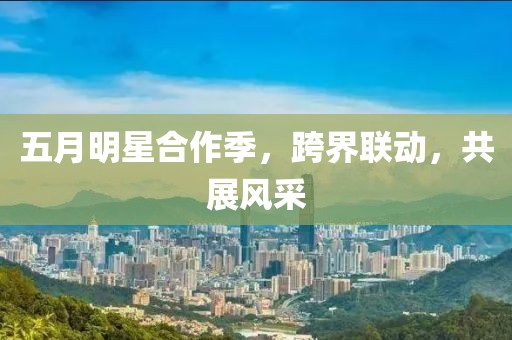 五月明星合作季，跨界联动，共展风采