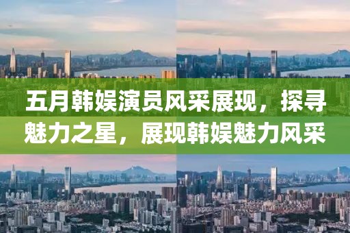 五月韩娱演员风采展现，探寻魅力之星，展现韩娱魅力风采