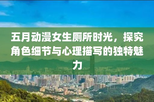 五月动漫女生厕所时光，探究角色细节与心理描写的独特魅力