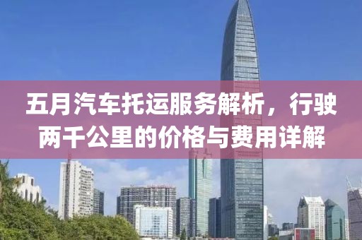五月汽车托运服务解析，行驶两千公里的价格与费用详解