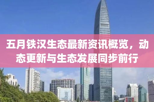 五月铁汉生态最新资讯概览，动态更新与生态发展同步前行