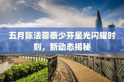 五月陈法蓉蔡少芬星光闪耀时刻，新动态揭秘