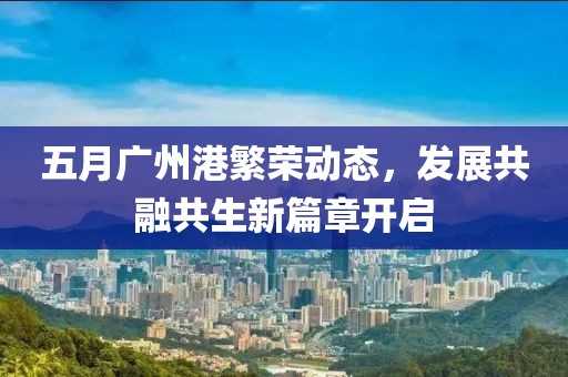 五月广州港繁荣动态，发展共融共生新篇章开启