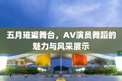 五月璀璨舞台，AV演员舞蹈的魅力与风采展示