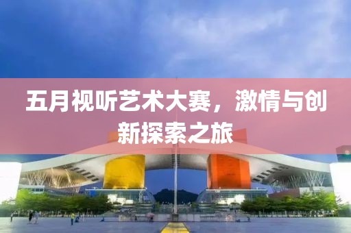 五月视听艺术大赛，激情与创新探索之旅
