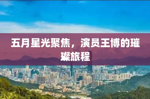 五月星光聚焦，演员王博的璀璨旅程