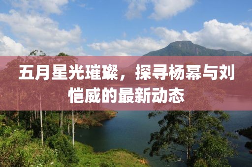 五月星光璀璨，探寻杨幂与刘恺威的最新动态