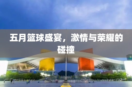 五月篮球盛宴，激情与荣耀的碰撞