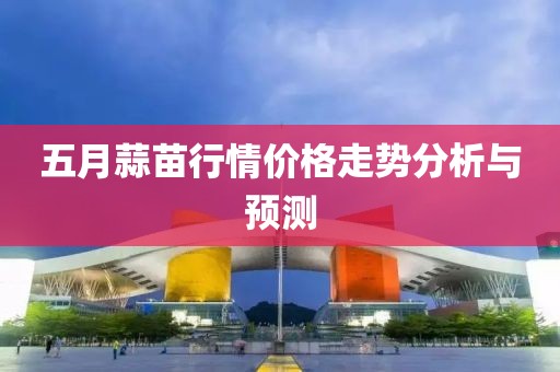 五月蒜苗行情价格走势分析与预测