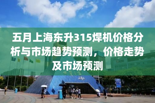 五月上海东升315焊机价格分析与市场趋势预测，价格走势及市场预测