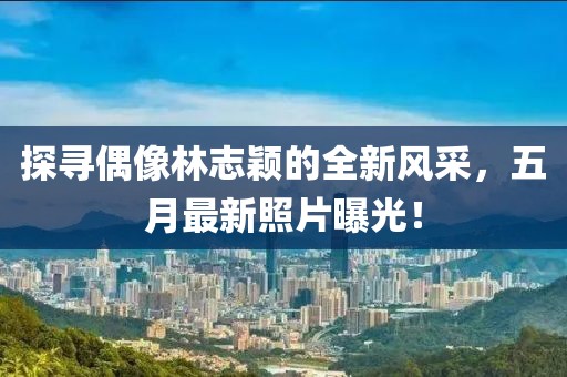 探寻偶像林志颖的全新风采，五月最新照片曝光！