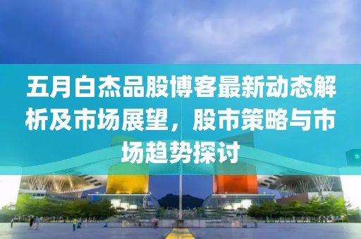 五月白杰品股博客最新动态解析及市场展望，股市策略与市场趋势探讨