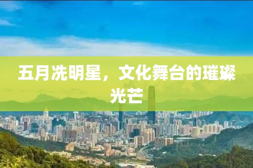 五月冼明星，文化舞台的璀璨光芒