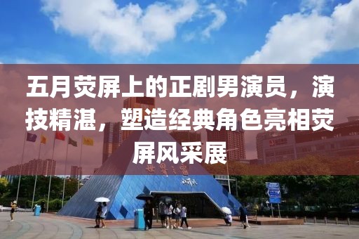 五月荧屏上的正剧男演员，演技精湛，塑造经典角色亮相荧屏风采展