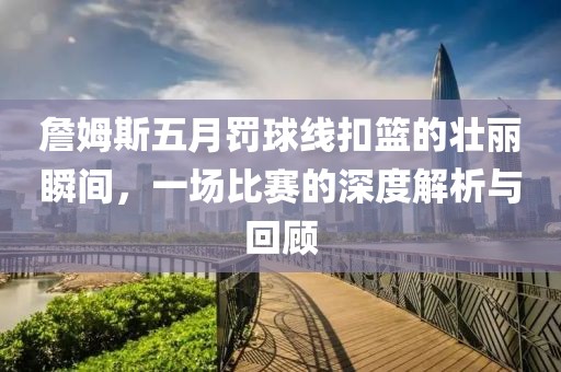 詹姆斯五月罚球线扣篮的壮丽瞬间，一场比赛的深度解析与回顾