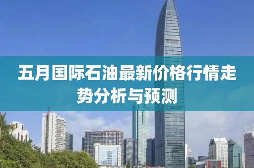 五月国际石油最新价格行情走势分析与预测
