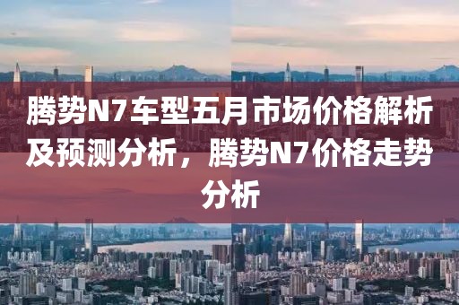 腾势N7车型五月市场价格解析及预测分析，腾势N7价格走势分析