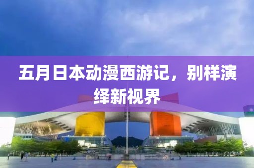 五月日本动漫西游记，别样演绎新视界